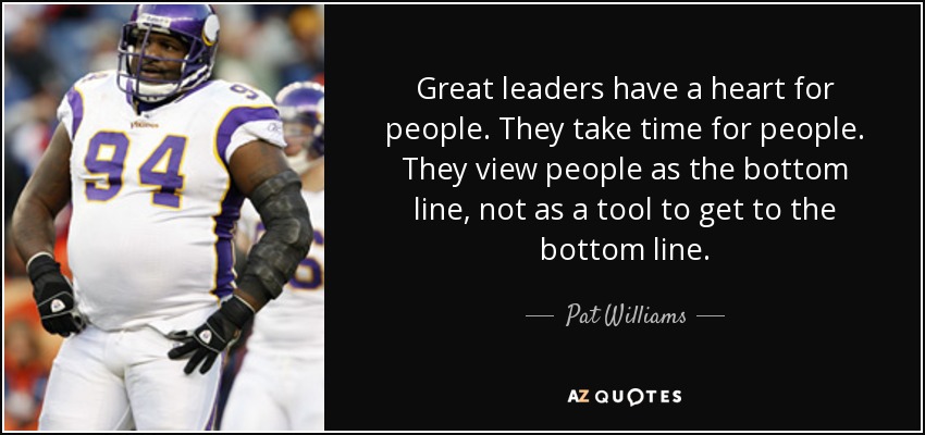 Great leaders have a heart for people. They take time for people. They view people as the bottom line, not as a tool to get to the bottom line. - Pat Williams