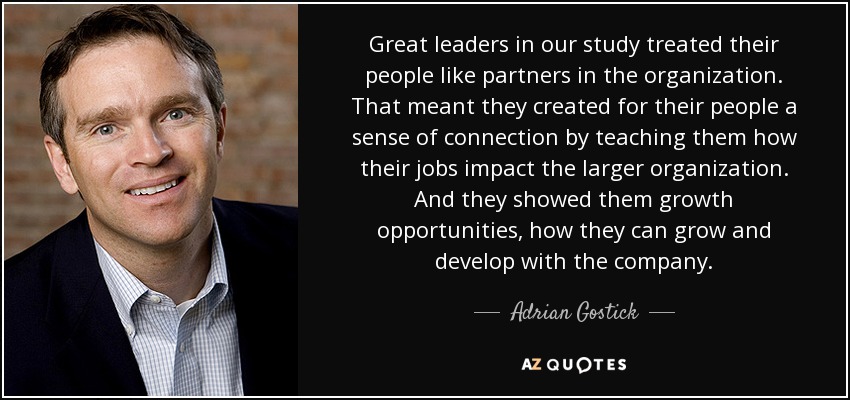 Great leaders in our study treated their people like partners in the organization. That meant they created for their people a sense of connection by teaching them how their jobs impact the larger organization. And they showed them growth opportunities, how they can grow and develop with the company. - Adrian Gostick