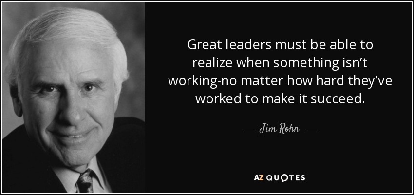 Great leaders must be able to realize when something isn’t working-no matter how hard they’ve worked to make it succeed. - Jim Rohn