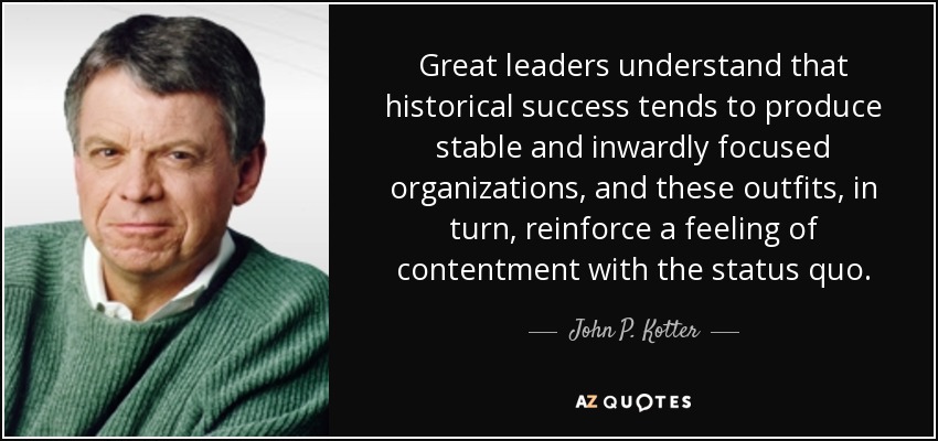 Great leaders understand that historical success tends to produce stable and inwardly focused organizations, and these outfits, in turn, reinforce a feeling of contentment with the status quo. - John P. Kotter