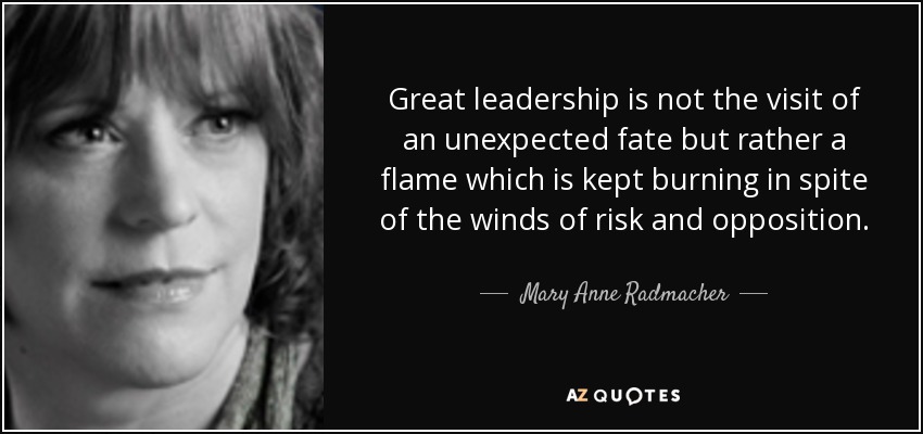 Great leadership is not the visit of an unexpected fate but rather a flame which is kept burning in spite of the winds of risk and opposition. - Mary Anne Radmacher