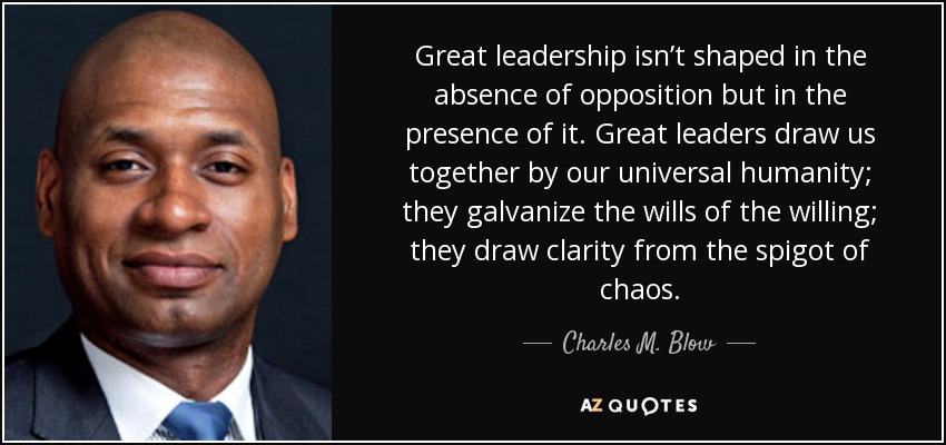 Great leadership isn’t shaped in the absence of opposition but in the presence of it. Great leaders draw us together by our universal humanity; they galvanize the wills of the willing; they draw clarity from the spigot of chaos. - Charles M. Blow