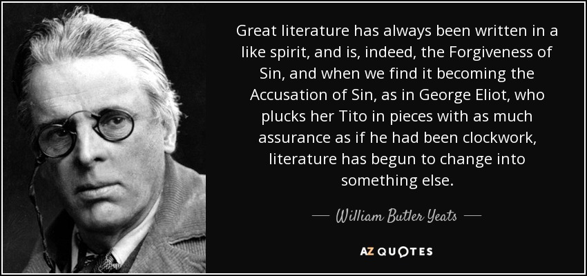 Great literature has always been written in a like spirit, and is, indeed, the Forgiveness of Sin, and when we find it becoming the Accusation of Sin, as in George Eliot, who plucks her Tito in pieces with as much assurance as if he had been clockwork, literature has begun to change into something else. - William Butler Yeats