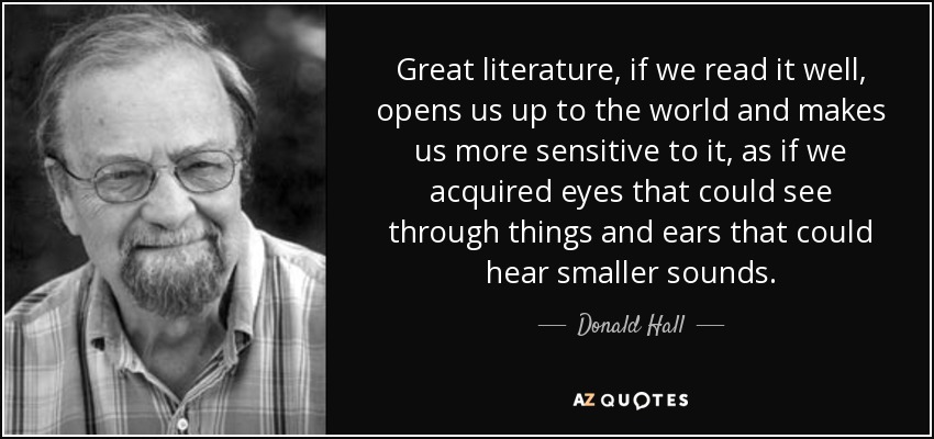 Great literature, if we read it well, opens us up to the world and makes us more sensitive to it, as if we acquired eyes that could see through things and ears that could hear smaller sounds. - Donald Hall