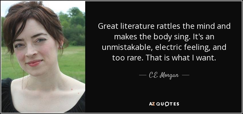 Great literature rattles the mind and makes the body sing. It's an unmistakable, electric feeling, and too rare. That is what I want. - C.E. Morgan