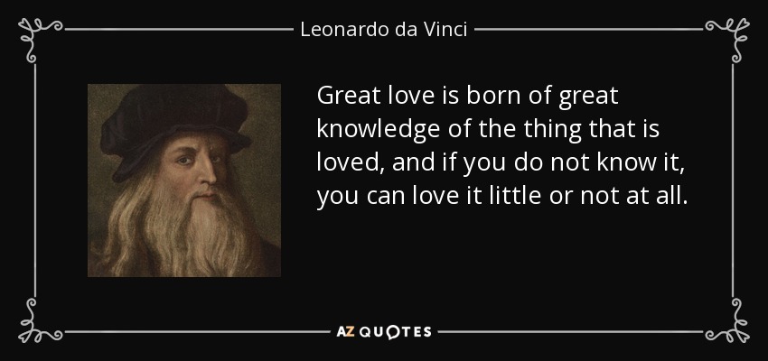 Great love is born of great knowledge of the thing that is loved, and if you do not know it, you can love it little or not at all. - Leonardo da Vinci