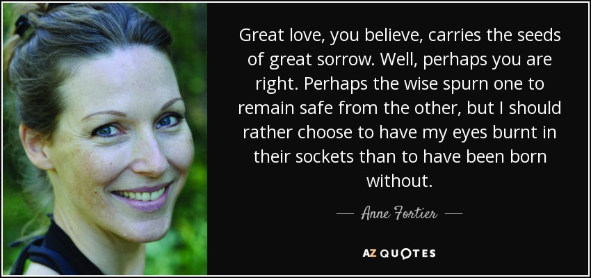 Great love, you believe, carries the seeds of great sorrow. Well, perhaps you are right. Perhaps the wise spurn one to remain safe from the other, but I should rather choose to have my eyes burnt in their sockets than to have been born without. - Anne Fortier