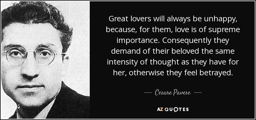 Great lovers will always be unhappy, because, for them, love is of supreme importance. Consequently they demand of their beloved the same intensity of thought as they have for her, otherwise they feel betrayed. - Cesare Pavese
