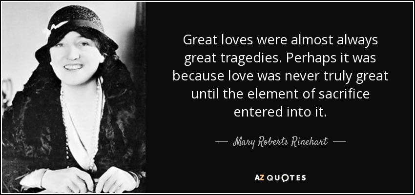 Great loves were almost always great tragedies. Perhaps it was because love was never truly great until the element of sacrifice entered into it. - Mary Roberts Rinehart