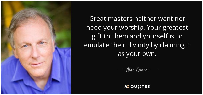 Great masters neither want nor need your worship. Your greatest gift to them and yourself is to emulate their divinity by claiming it as your own. - Alan Cohen