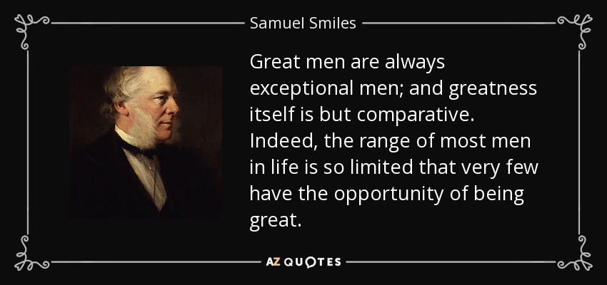 Great men are always exceptional men; and greatness itself is but comparative. Indeed, the range of most men in life is so limited that very few have the opportunity of being great. - Samuel Smiles