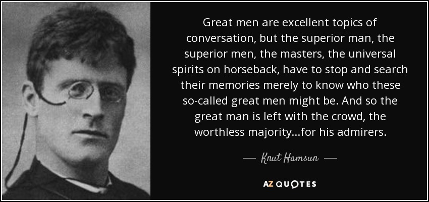 Great men are excellent topics of conversation, but the superior man, the superior men, the masters, the universal spirits on horseback, have to stop and search their memories merely to know who these so-called great men might be. And so the great man is left with the crowd, the worthless majority...for his admirers. - Knut Hamsun