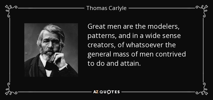 Great men are the modelers, patterns, and in a wide sense creators, of whatsoever the general mass of men contrived to do and attain. - Thomas Carlyle
