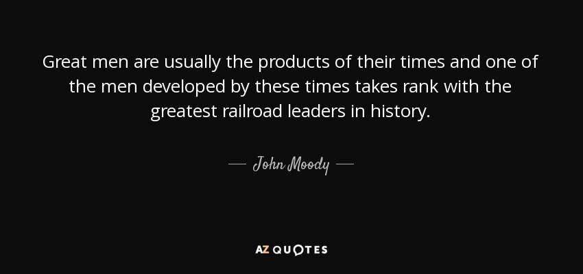 Great men are usually the products of their times and one of the men developed by these times takes rank with the greatest railroad leaders in history. - John Moody