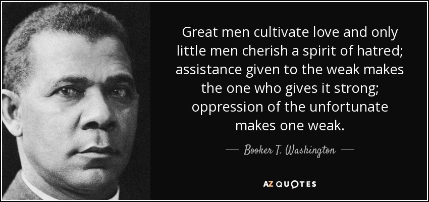Great men cultivate love and only little men cherish a spirit of hatred; assistance given to the weak makes the one who gives it strong; oppression of the unfortunate makes one weak. - Booker T. Washington
