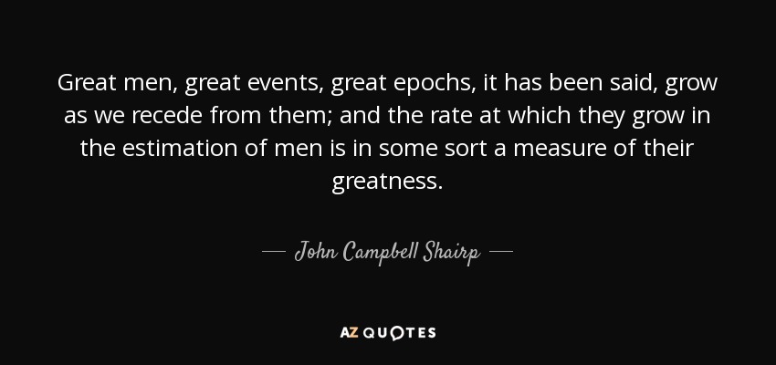 Great men, great events, great epochs, it has been said, grow as we recede from them; and the rate at which they grow in the estimation of men is in some sort a measure of their greatness. - John Campbell Shairp