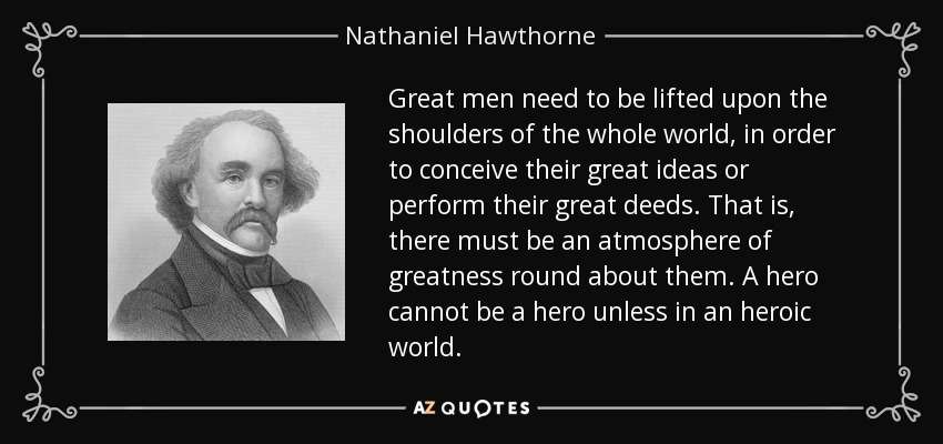Great men need to be lifted upon the shoulders of the whole world, in order to conceive their great ideas or perform their great deeds. That is, there must be an atmosphere of greatness round about them. A hero cannot be a hero unless in an heroic world. - Nathaniel Hawthorne