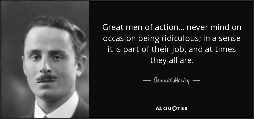 Great men of action... never mind on occasion being ridiculous; in a sense it is part of their job, and at times they all are. - Oswald Mosley