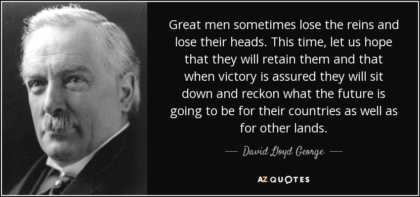 Great men sometimes lose the reins and lose their heads. This time, let us hope that they will retain them and that when victory is assured they will sit down and reckon what the future is going to be for their countries as well as for other lands. - David Lloyd George