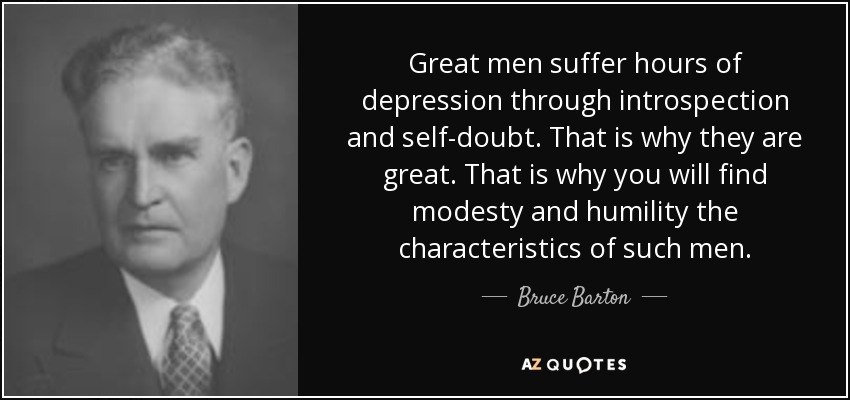 Great men suffer hours of depression through introspection and self-doubt. That is why they are great. That is why you will find modesty and humility the characteristics of such men. - Bruce Barton