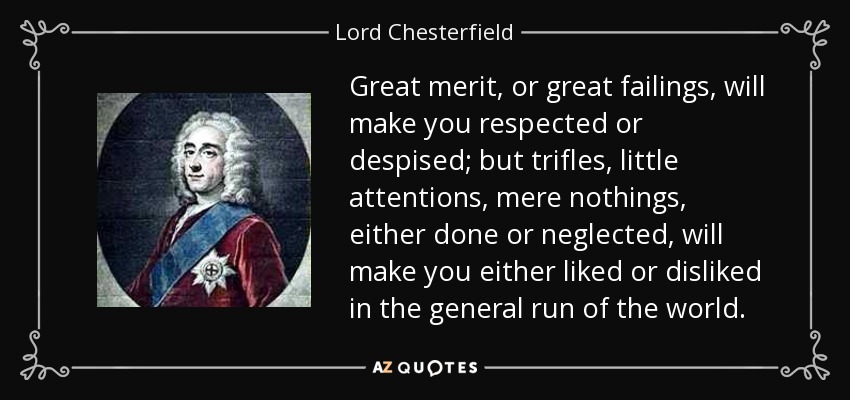 Great merit, or great failings, will make you respected or despised; but trifles, little attentions, mere nothings, either done or neglected, will make you either liked or disliked in the general run of the world. - Lord Chesterfield
