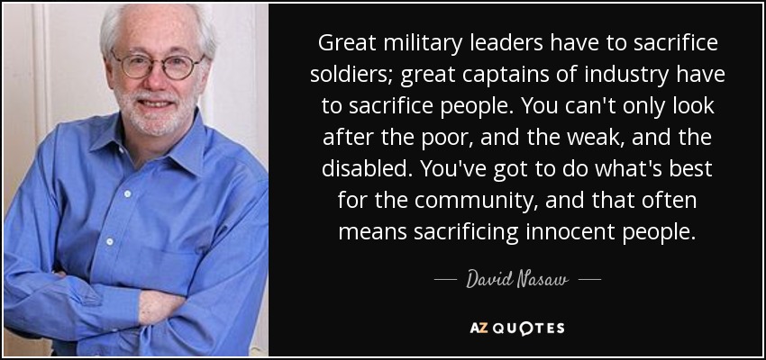 Great military leaders have to sacrifice soldiers; great captains of industry have to sacrifice people. You can't only look after the poor, and the weak, and the disabled. You've got to do what's best for the community, and that often means sacrificing innocent people. - David Nasaw