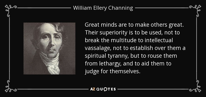 Great minds are to make others great. Their superiority is to be used, not to break the multitude to intellectual vassalage, not to establish over them a spiritual tyranny, but to rouse them from lethargy, and to aid them to judge for themselves. - William Ellery Channing