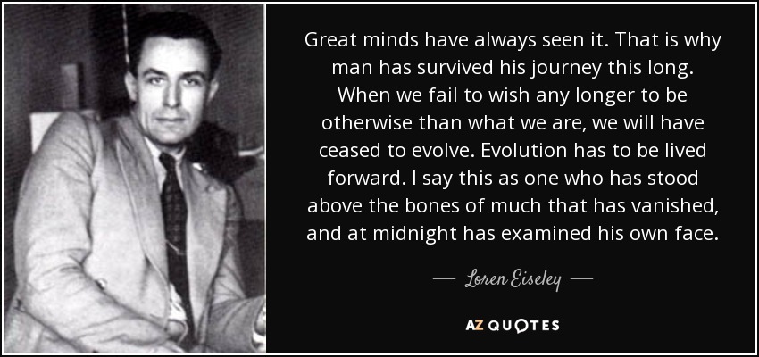 Great minds have always seen it. That is why man has survived his journey this long. When we fail to wish any longer to be otherwise than what we are, we will have ceased to evolve. Evolution has to be lived forward. I say this as one who has stood above the bones of much that has vanished, and at midnight has examined his own face. - Loren Eiseley