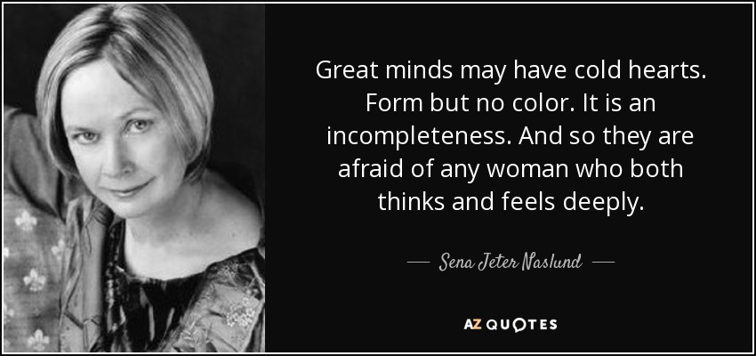 Great minds may have cold hearts. Form but no color. It is an incompleteness. And so they are afraid of any woman who both thinks and feels deeply. - Sena Jeter Naslund