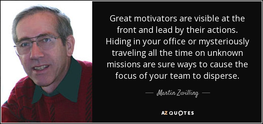 Great motivators are visible at the front and lead by their actions. Hiding in your office or mysteriously traveling all the time on unknown missions are sure ways to cause the focus of your team to disperse. - Martin Zwilling