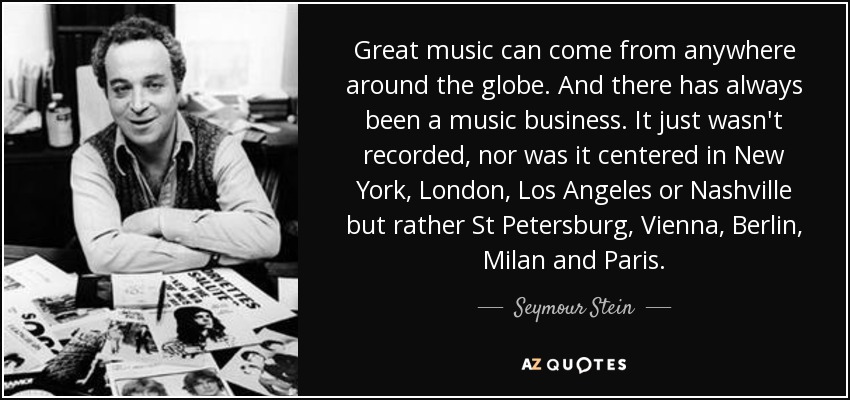Great music can come from anywhere around the globe. And there has always been a music business. It just wasn't recorded, nor was it centered in New York, London, Los Angeles or Nashville but rather St Petersburg, Vienna, Berlin, Milan and Paris. - Seymour Stein