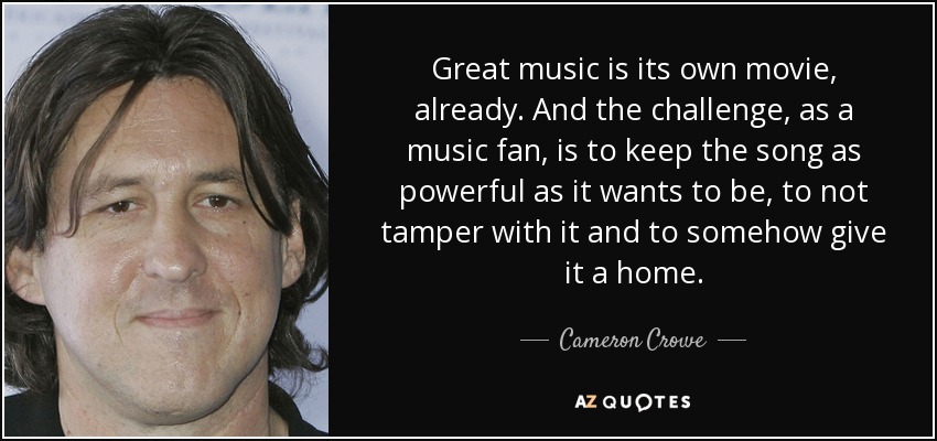 Great music is its own movie, already. And the challenge, as a music fan, is to keep the song as powerful as it wants to be, to not tamper with it and to somehow give it a home. - Cameron Crowe