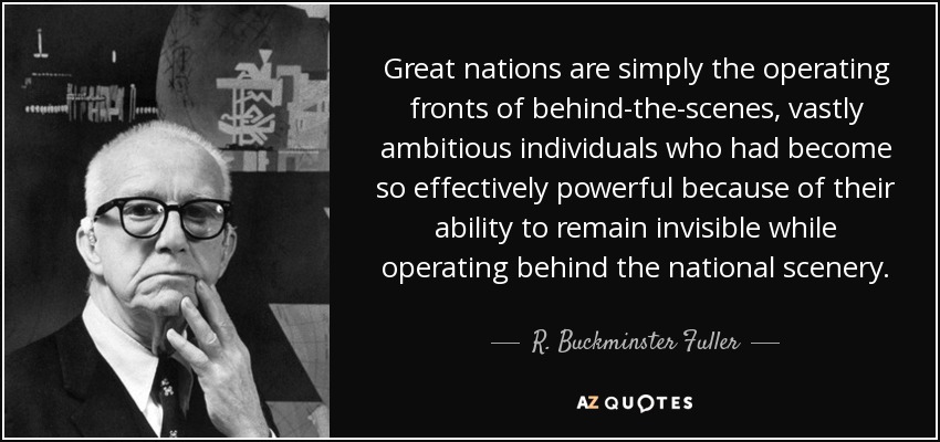 Great nations are simply the operating fronts of behind-the-scenes, vastly ambitious individuals who had become so effectively powerful because of their ability to remain invisible while operating behind the national scenery. - R. Buckminster Fuller