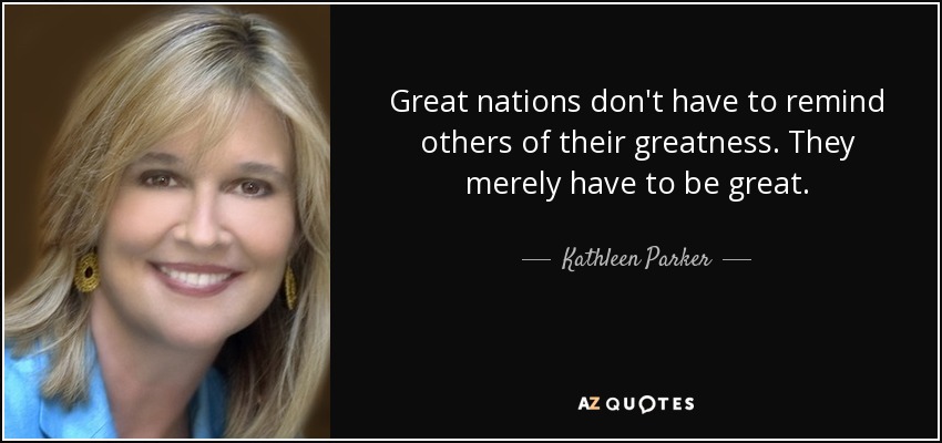 Great nations don't have to remind others of their greatness. They merely have to be great. - Kathleen Parker