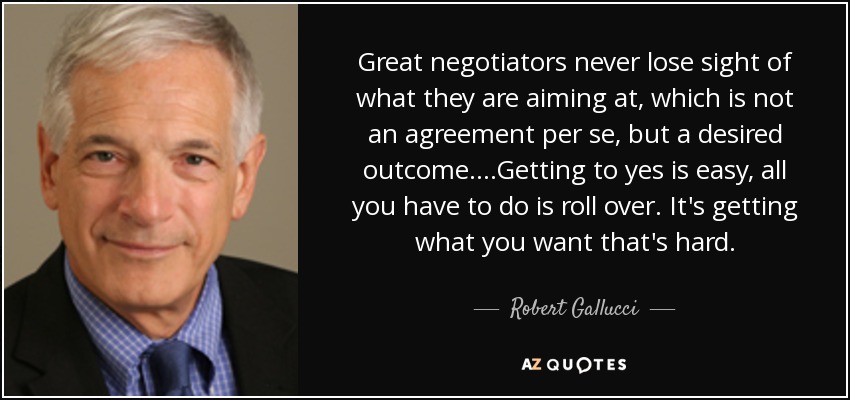 Great negotiators never lose sight of what they are aiming at, which is not an agreement per se, but a desired outcome....Getting to yes is easy, all you have to do is roll over. It's getting what you want that's hard. - Robert Gallucci