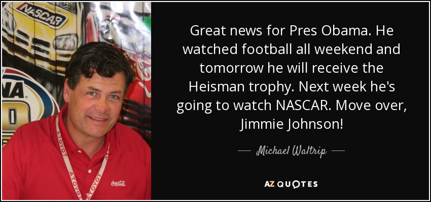 Great news for Pres Obama. He watched football all weekend and tomorrow he will receive the Heisman trophy. Next week he's going to watch NASCAR. Move over, Jimmie Johnson! - Michael Waltrip
