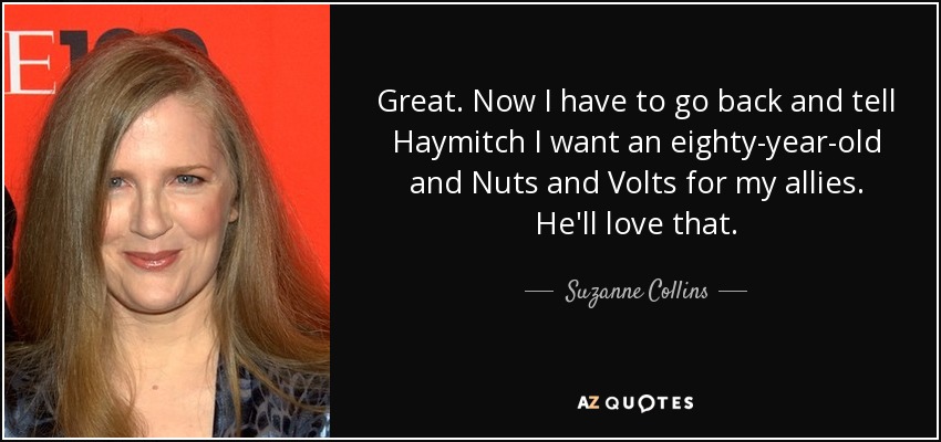 Great. Now I have to go back and tell Haymitch I want an eighty-year-old and Nuts and Volts for my allies. He'll love that. - Suzanne Collins