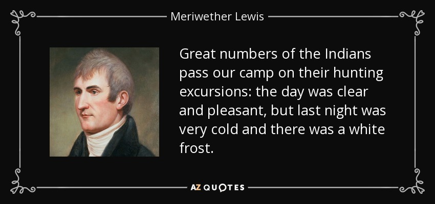Great numbers of the Indians pass our camp on their hunting excursions: the day was clear and pleasant, but last night was very cold and there was a white frost. - Meriwether Lewis