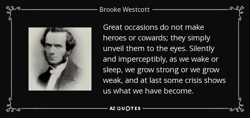 Great occasions do not make heroes or cowards; they simply unveil them to the eyes. Silently and imperceptibly, as we wake or sleep, we grow strong or we grow weak, and at last some crisis shows us what we have become. - Brooke Westcott
