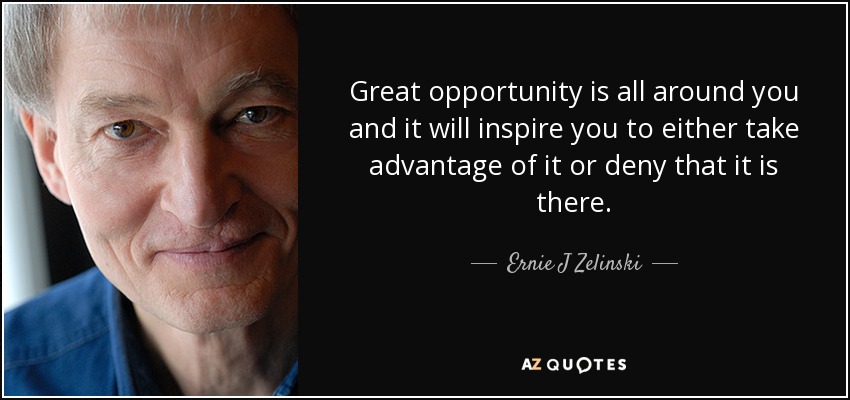 Great opportunity is all around you and it will inspire you to either take advantage of it or deny that it is there. - Ernie J Zelinski