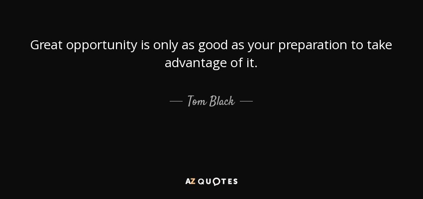 Great opportunity is only as good as your preparation to take advantage of it. - Tom Black