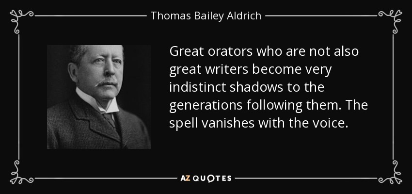 Great orators who are not also great writers become very indistinct shadows to the generations following them. The spell vanishes with the voice. - Thomas Bailey Aldrich