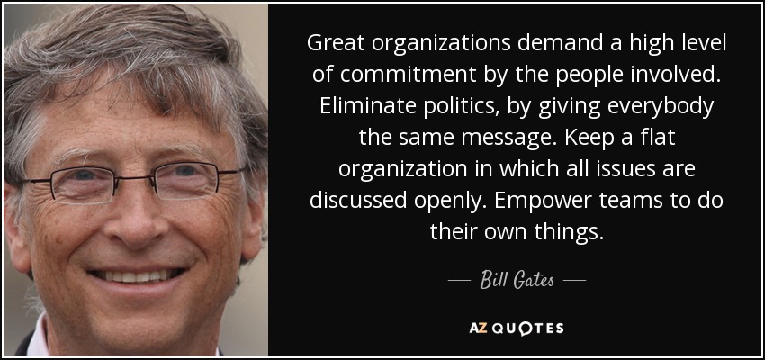 Great organizations demand a high level of commitment by the people involved. Eliminate politics, by giving everybody the same message. Keep a flat organization in which all issues are discussed openly. Empower teams to do their own things. - Bill Gates