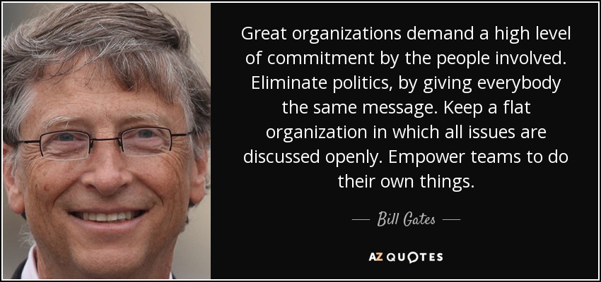 Great organizations demand a high level of commitment by the people involved. Eliminate politics, by giving everybody the same message. Keep a flat organization in which all issues are discussed openly. Empower teams to do their own things. - Bill Gates