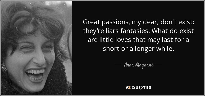 Great passions, my dear, don't exist: they're liars fantasies. What do exist are little loves that may last for a short or a longer while. - Anna Magnani