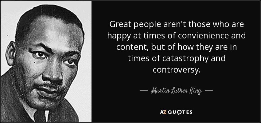 Great people aren't those who are happy at times of convienience and content, but of how they are in times of catastrophy and controversy. - Martin Luther King, Jr.