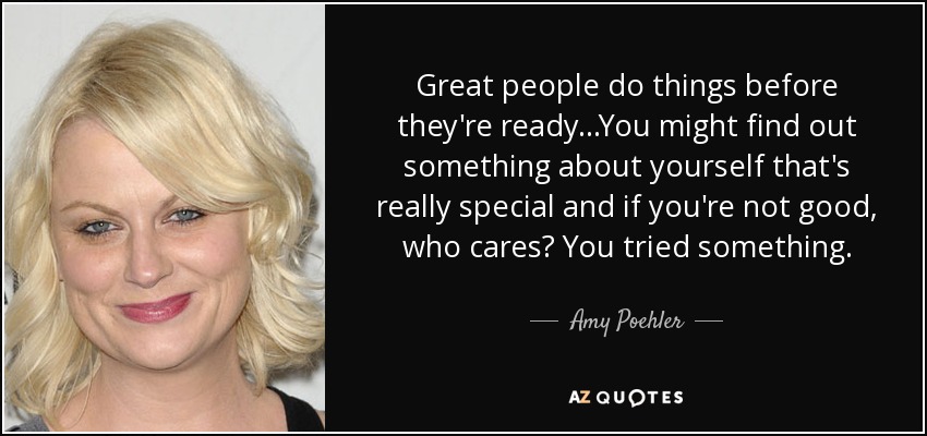 Great people do things before they're ready...You might find out something about yourself that's really special and if you're not good, who cares? You tried something. - Amy Poehler