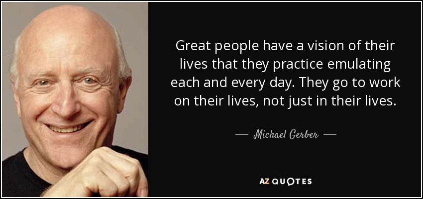 Great people have a vision of their lives that they practice emulating each and every day. They go to work on their lives, not just in their lives. - Michael Gerber
