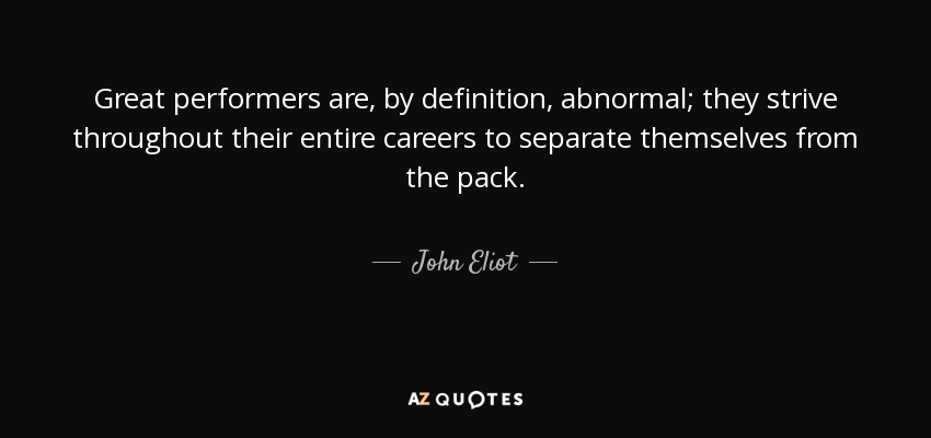 Great performers are, by definition, abnormal; they strive throughout their entire careers to separate themselves from the pack. - John Eliot