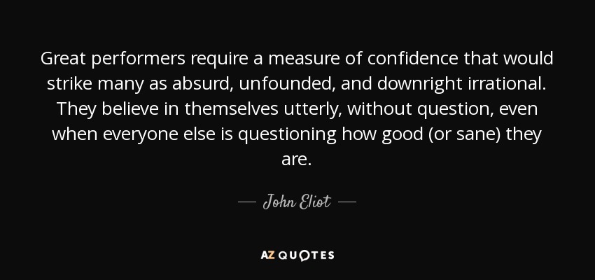 Great performers require a measure of confidence that would strike many as absurd, unfounded, and downright irrational. They believe in themselves utterly, without question, even when everyone else is questioning how good (or sane) they are. - John Eliot